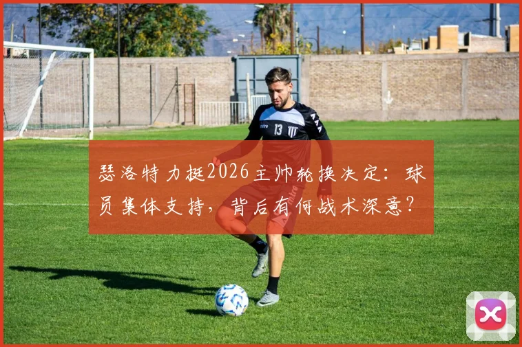 瑟洛特力挺2026主帅轮换决定:球员集体支持,背后有何战术深意?