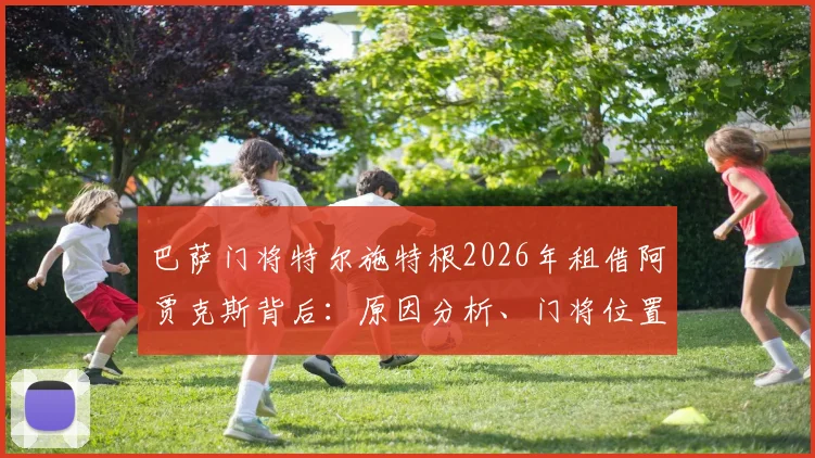 巴萨门将特尔施特根2026年租借阿贾克斯背后：原因分析、门将位置计划与新东家前景解读