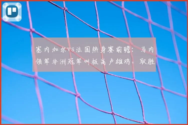 塞内加尔vs法国热身赛前瞻：马内领军非洲冠军叫板高卢雄鸡，取胜算冷门吗？解析两队实力差距与球员状态