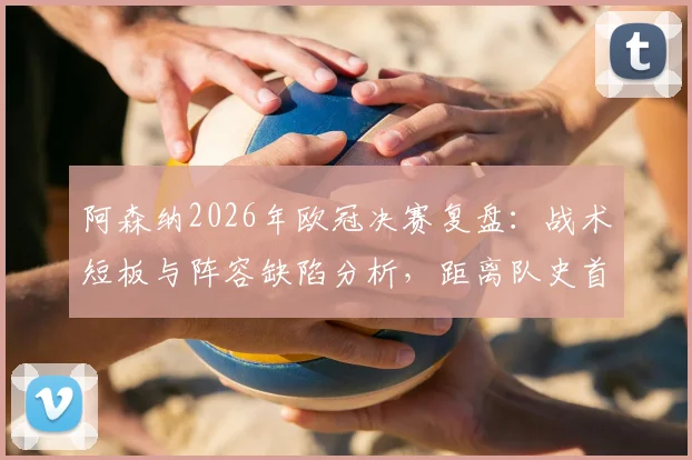 阿森纳2026年欧冠决赛复盘:战术短板与阵容缺陷分析,距离队史首冠究竟差在哪一步
