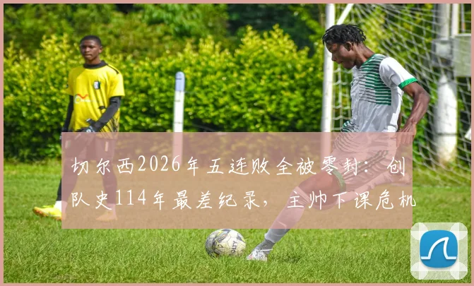 切尔西2026年五连败全被零封：创队史114年最差纪录，主帅下课危机与球队困境分析