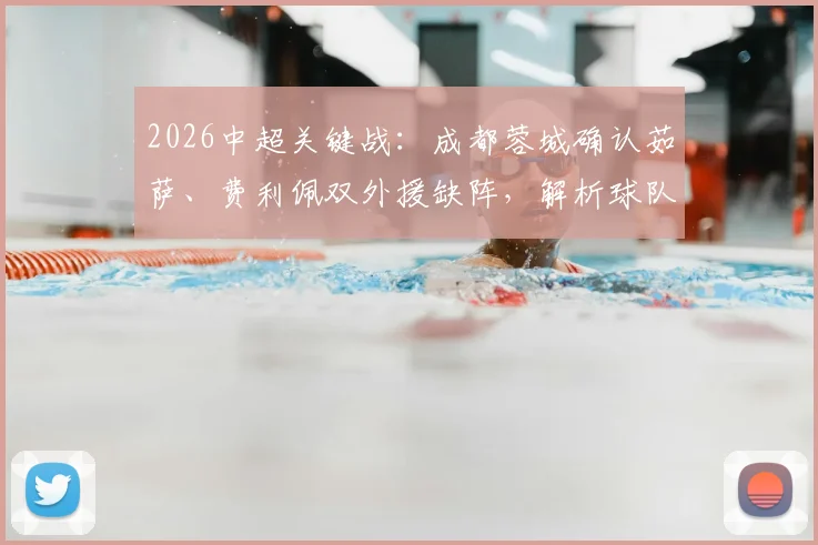 2026中超关键战:成都蓉城确认茹萨、费利佩双外援缺阵,解析球队如何应对津门虎挑战