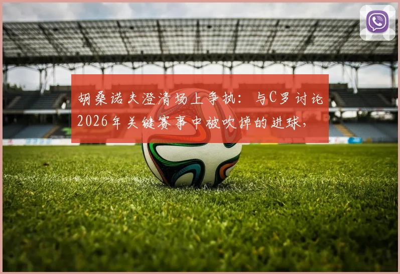 胡桑诺夫澄清场上争执：与C罗讨论2026年关键赛事中被吹掉的进球，否认发生口角